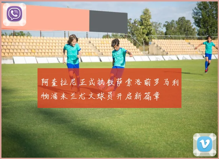 阿奎拉尼正式执教萨索洛前罗马利物浦米兰尤文球员开启新篇章