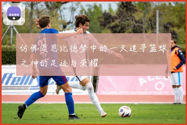 仿佛是恩比德梦中的一天追寻篮球之神的足迹与荣耀