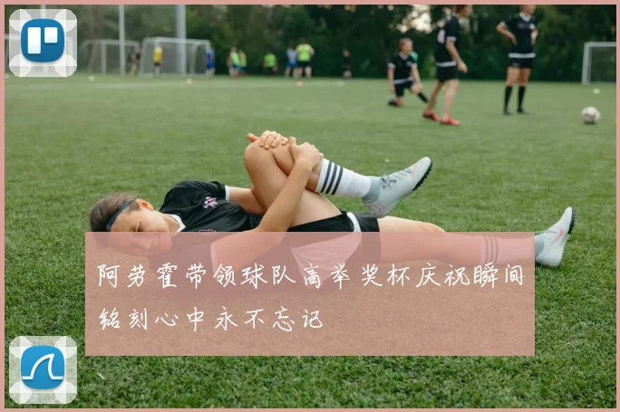 阿劳霍带领球队高举奖杯庆祝瞬间铭刻心中永不忘记