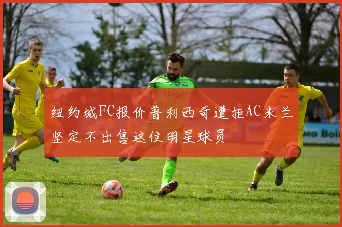 纽约城FC报价普利西奇遭拒AC米兰坚定不出售这位明星球员