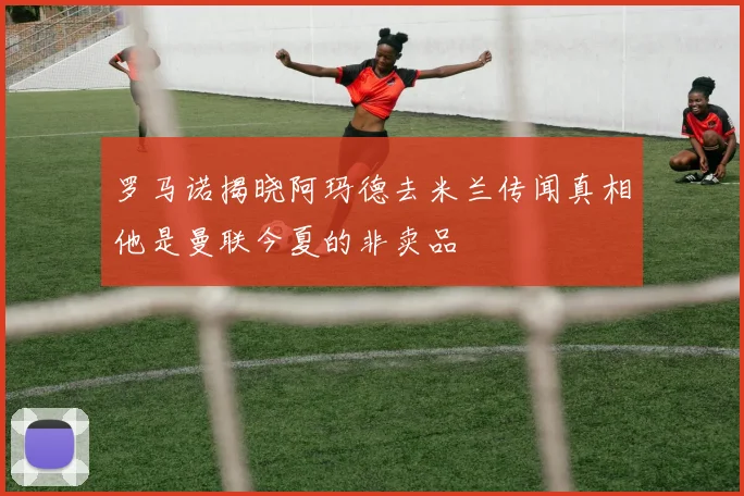 罗马诺揭晓阿玛德去米兰传闻真相他是曼联今夏的非卖品