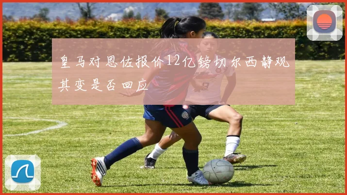 皇马对恩佐报价12亿镑切尔西静观其变是否回应