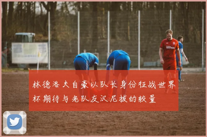林德洛夫自豪以队长身份征战世界杯期待与老队友汉尼拔的较量