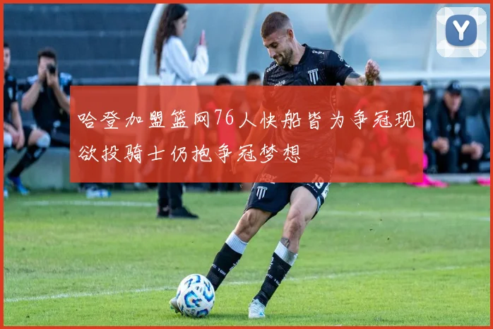 哈登加盟篮网76人快船皆为争冠现欲投骑士仍抱争冠梦想