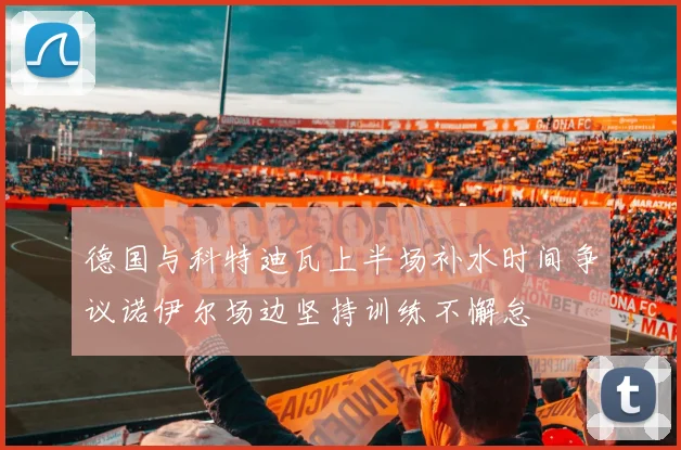 德国与科特迪瓦上半场补水时间争议诺伊尔场边坚持训练不懈怠