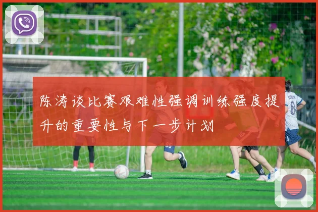 陈涛谈比赛艰难性强调训练强度提升的重要性与下一步计划
