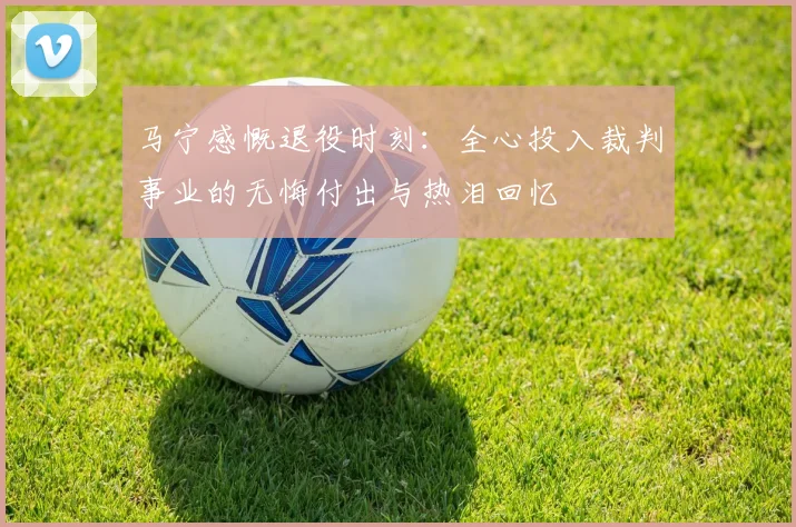 马宁感慨退役时刻：全心投入裁判事业的无悔付出与热泪回忆